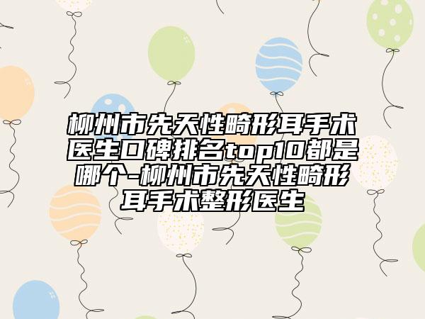 柳州市先天性畸形耳手術(shù)醫(yī)生口碑排名top10都是哪個(gè)-柳州市先天性畸形耳手術(shù)整形醫(yī)生