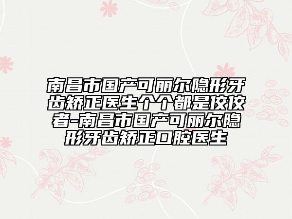 南昌市國產(chǎn)可麗爾隱形牙齒矯正醫(yī)生個個都是佼佼者-南昌市國產(chǎn)可麗爾隱形牙齒矯正口腔醫(yī)生