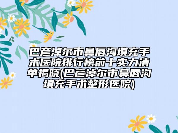 巴彥淖爾市鼻唇溝填充手術(shù)醫(yī)院排行榜前十實力清單揭曉(巴彥淖爾市鼻唇溝填充手術(shù)整形醫(yī)院)