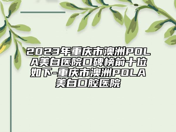 2023年重慶市澳洲POLA美白醫(yī)院口碑榜前十位如下-重慶市澳洲POLA美白口腔醫(yī)院