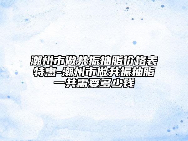 潮州市做共振抽脂價(jià)格表特惠-潮州市做共振抽脂一共需要多少錢