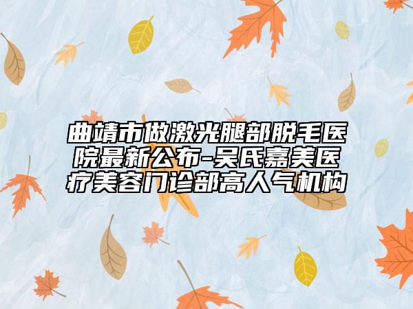 曲靖市做激光腿部脫毛醫(yī)院最新公布-吳氏嘉美醫(yī)療美容門診部高人氣機(jī)構(gòu)
