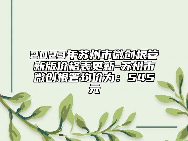 2023年蘇州市微創(chuàng)根管新版價(jià)格表更新-蘇州市微創(chuàng)根管均價(jià)為：545元