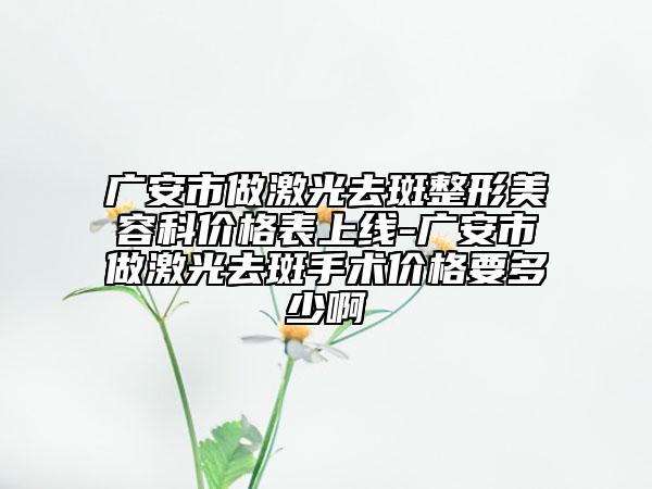 廣安市做激光去斑整形美容科價格表上線-廣安市做激光去斑手術(shù)價格要多少啊