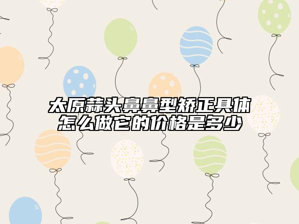 太原蒜頭鼻鼻型矯正具體怎么做它的價格是多少