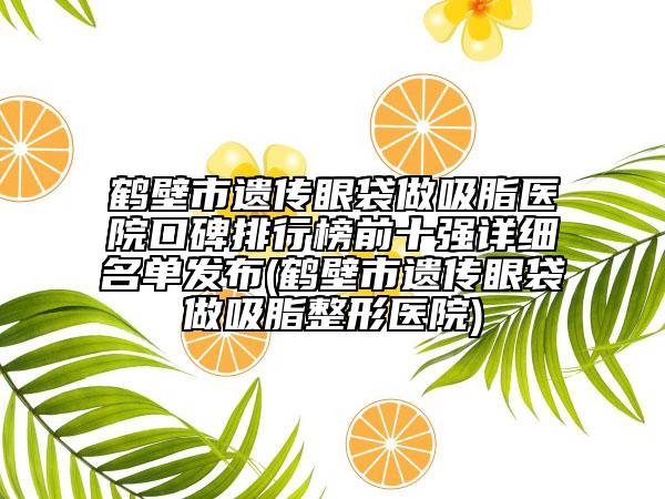 鶴壁市遺傳眼袋做吸脂醫(yī)院口碑排行榜前十強(qiáng)詳細(xì)名單發(fā)布(鶴壁市遺傳眼袋做吸脂整形醫(yī)院)