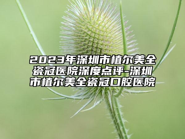 2023年深圳市植爾美全瓷冠醫(yī)院深度點(diǎn)評(píng)-深圳市植爾美全瓷冠口腔醫(yī)院
