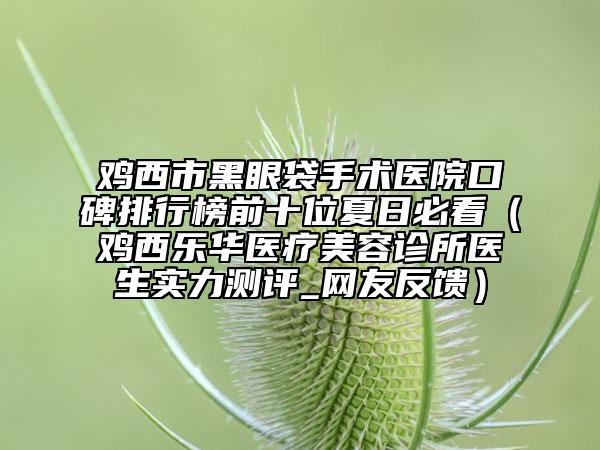 雞西市黑眼袋手術(shù)醫(yī)院口碑排行榜前十位夏日必看（雞西樂華醫(yī)療美容診所醫(yī)生實(shí)力測評(píng)_網(wǎng)友反饋）