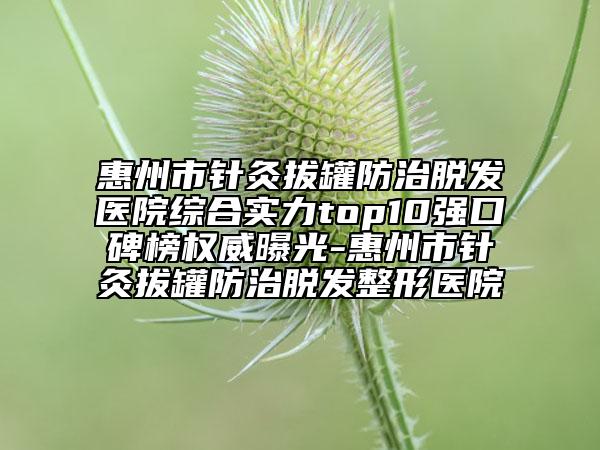 惠州市針灸拔罐防治脫發(fā)醫(yī)院綜合實(shí)力top10強(qiáng)口碑榜權(quán)威曝光-惠州市針灸拔罐防治脫發(fā)整形醫(yī)院