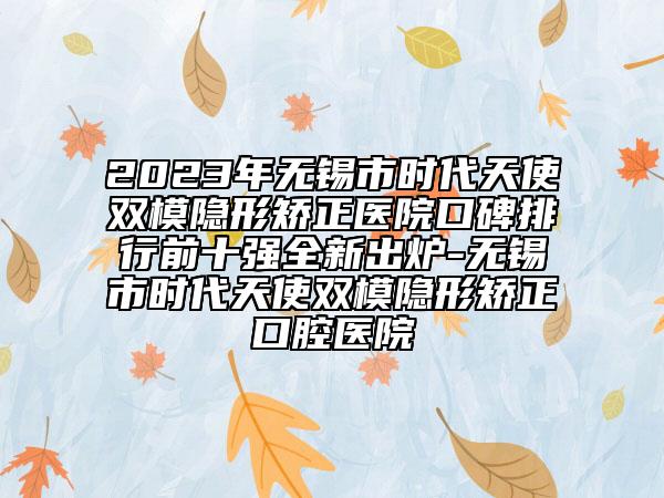 2023年無(wú)錫市時(shí)代天使雙模隱形矯正醫(yī)院口碑排行前十強(qiáng)全新出爐-無(wú)錫市時(shí)代天使雙模隱形矯正口腔醫(yī)院