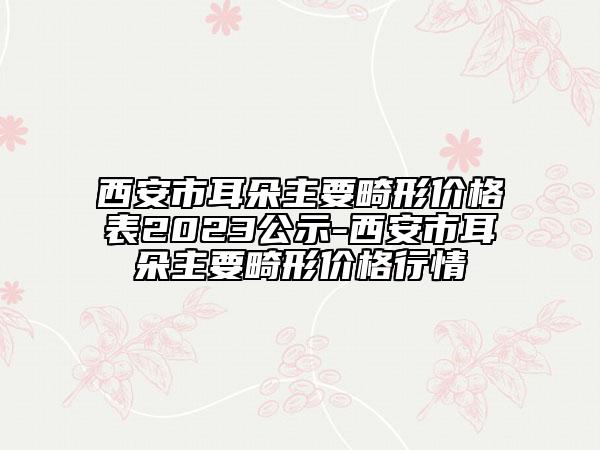 西安市耳朵主要畸形價格表2023公示-西安市耳朵主要畸形價格行情