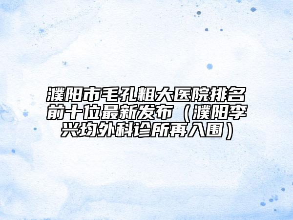 濮陽市毛孔粗大醫(yī)院排名前十位最新發(fā)布(濮陽李興均外科診所再入圍)