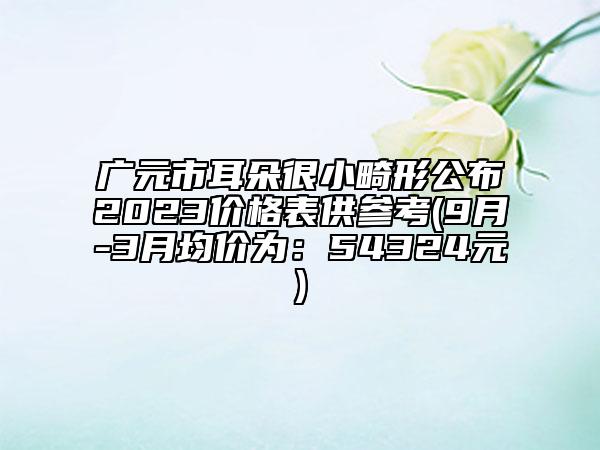 廣元市耳朵很小畸形公布2023價(jià)格表供參考(9月-3月均價(jià)為：54324元)