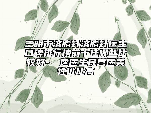 三明市溶脂針溶脂針醫(yī)生口碑排行榜前十佳哪些比較好-陳東逸醫(yī)生民營(yíng)醫(yī)美性價(jià)比高