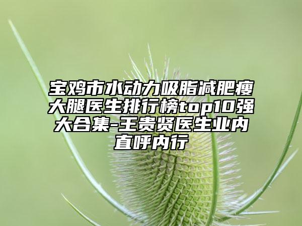 寶雞市水動(dòng)力吸脂減肥瘦大腿醫(yī)生排行榜top10強(qiáng)大合集-王貴賢醫(yī)生業(yè)內(nèi)直呼內(nèi)行