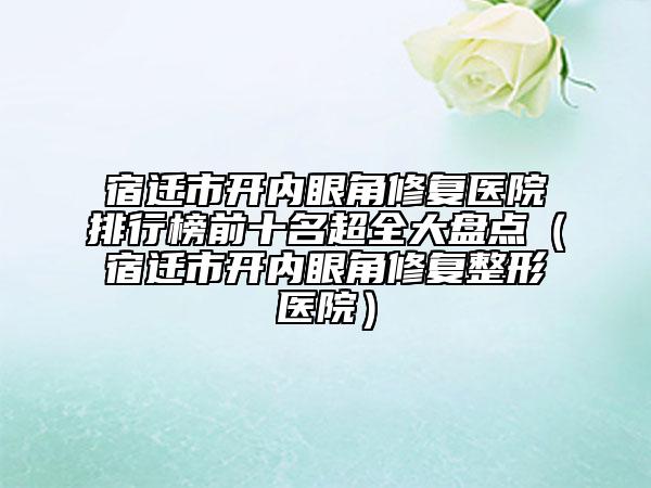 宿遷市開內(nèi)眼角修復醫(yī)院排行榜前十名超全大盤點（宿遷市開內(nèi)眼角修復整形醫(yī)院）