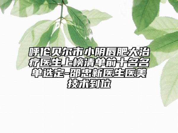 呼倫貝爾市小陰唇肥大治療醫(yī)生上榜清單前十名名單選定-邵忠新醫(yī)生醫(yī)美技術到位