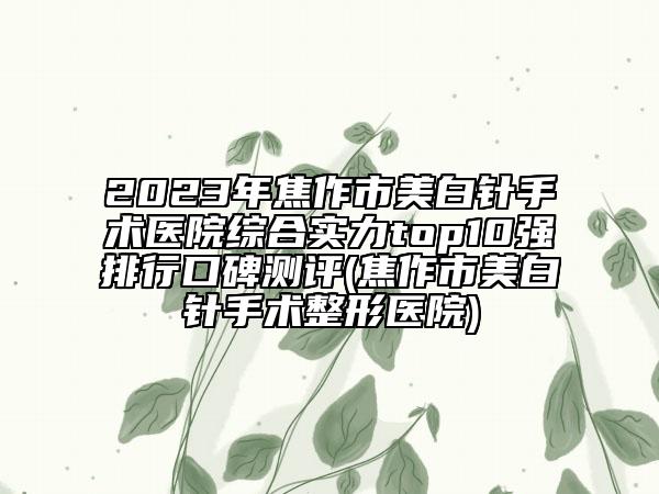 2023年焦作市美白針手術醫(yī)院綜合實力top10強排行口碑測評(焦作市美白針手術整形醫(yī)院)