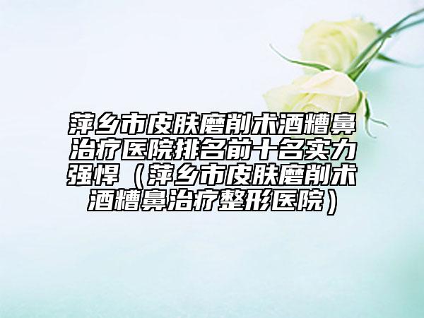 萍鄉(xiāng)市皮膚磨削術(shù)酒糟鼻治療醫(yī)院排名前十名實(shí)力強(qiáng)悍（萍鄉(xiāng)市皮膚磨削術(shù)酒糟鼻治療整形醫(yī)院）