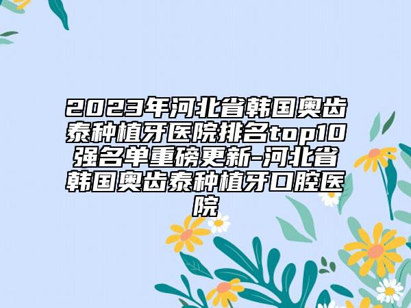 2023年河北省韓國(guó)奧齒泰種植牙醫(yī)院排名top10強(qiáng)名單重磅更新-河北省韓國(guó)奧齒泰種植牙口腔醫(yī)院