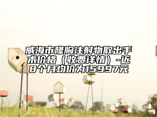 威海市隆胸注射物取出手術(shù)價格（收費詳情）-近8個月均價為15997元