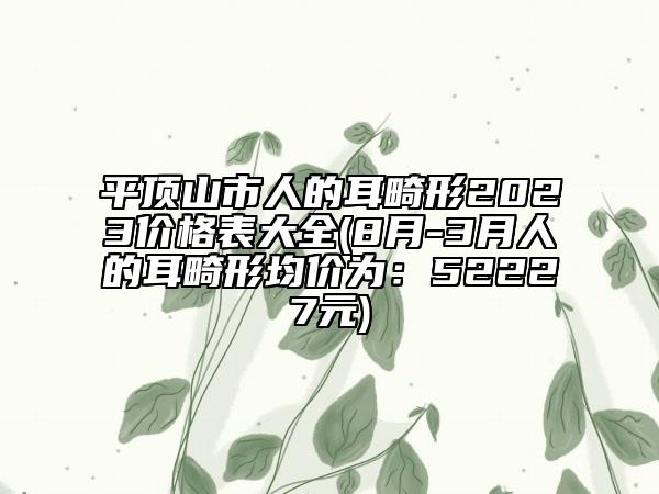 平頂山市人的耳畸形2023價(jià)格表大全(8月-3月人的耳畸形均價(jià)為：52227元)