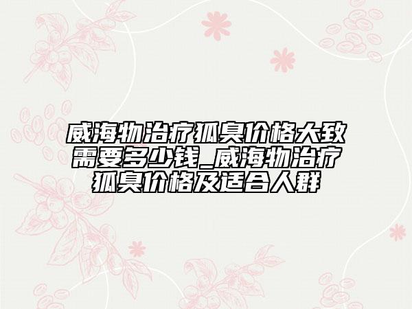 威海物治療狐臭價格大致需要多少錢_威海物治療狐臭價格及適合人群