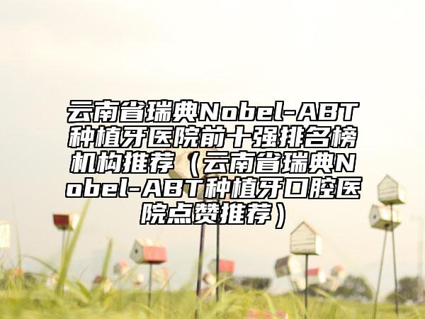 云南省瑞典Nobel-ABT種植牙醫(yī)院前十強(qiáng)排名榜機(jī)構(gòu)推薦（云南省瑞典Nobel-ABT種植牙口腔醫(yī)院點(diǎn)贊推薦）
