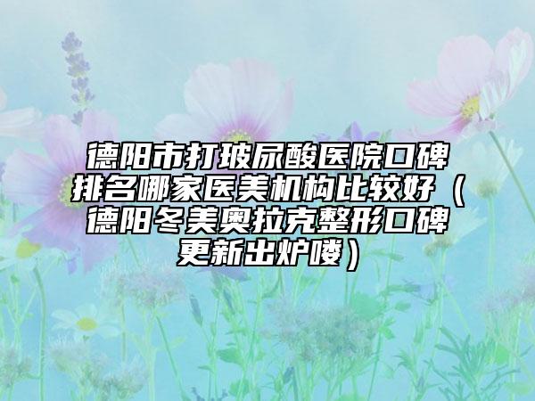 德陽(yáng)市打玻尿酸醫(yī)院口碑排名哪家醫(yī)美機(jī)構(gòu)比較好（德陽(yáng)冬美奧拉克整形口碑更新出爐嘍）