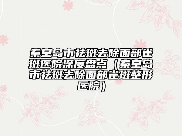 秦皇島市祛斑去除面部雀斑醫(yī)院深度盤點(diǎn)（秦皇島市祛斑去除面部雀斑整形醫(yī)院）