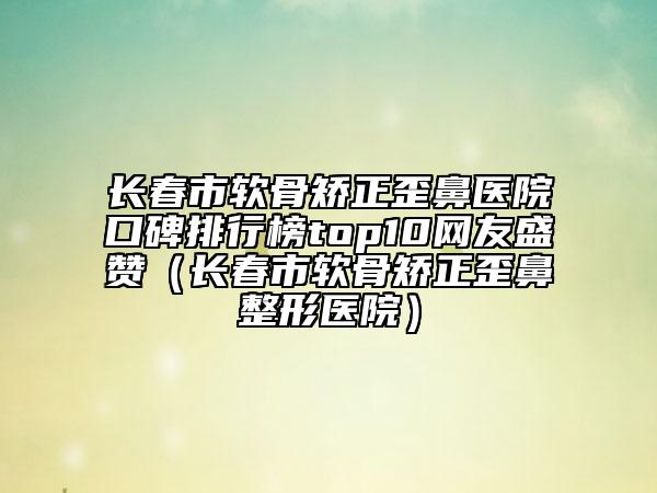 長春市軟骨矯正歪鼻醫(yī)院口碑排行榜top10網友盛贊（長春市軟骨矯正歪鼻整形醫(yī)院）