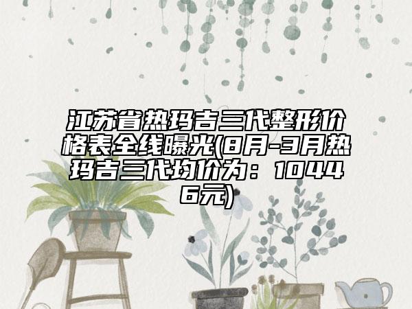 江蘇省熱瑪吉三代整形價(jià)格表全線曝光(8月-3月熱瑪吉三代均價(jià)為：10446元)