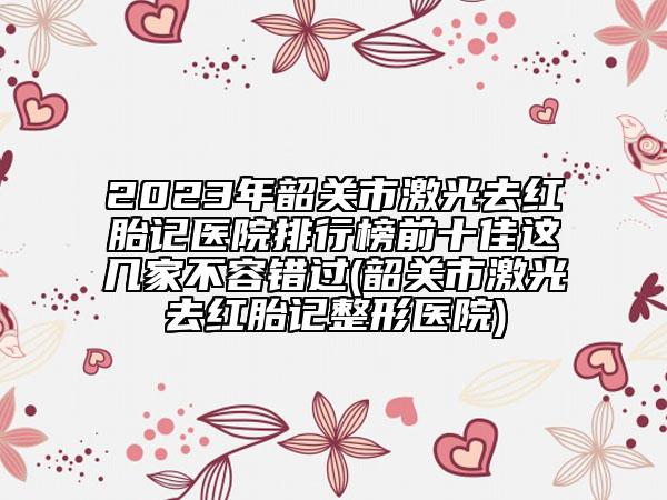 2023年韶關(guān)市激光去紅胎記醫(yī)院排行榜前十佳這幾家不容錯過(韶關(guān)市激光去紅胎記整形醫(yī)院)