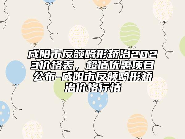 咸陽(yáng)市反頜畸形矯治2023價(jià)格表，超值優(yōu)惠項(xiàng)目公布-咸陽(yáng)市反頜畸形矯治價(jià)格行情