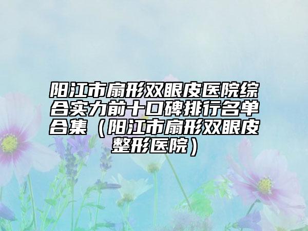 陽江市扇形雙眼皮醫(yī)院綜合實(shí)力前十口碑排行名單合集（陽江市扇形雙眼皮整形醫(yī)院）