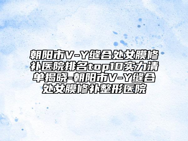 朝陽市V-Y縫合處女膜修補(bǔ)醫(yī)院排名top10實(shí)力清單揭曉-朝陽市V-Y縫合處女膜修補(bǔ)整形醫(yī)院