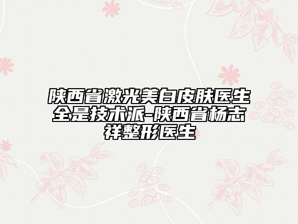 陜西省激光美白皮膚醫(yī)生全是技術(shù)派-陜西省楊志祥整形醫(yī)生