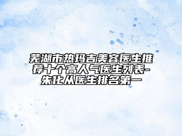 蕪湖市熱瑪吉美容醫(yī)生推薦十個高人氣醫(yī)生列表-朱化從醫(yī)生排名第一