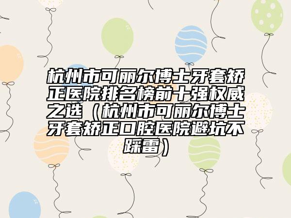 杭州市可麗爾博士牙套矯正醫(yī)院排名榜前十強權威之選（杭州市可麗爾博士牙套矯正口腔醫(yī)院避坑不踩雷）