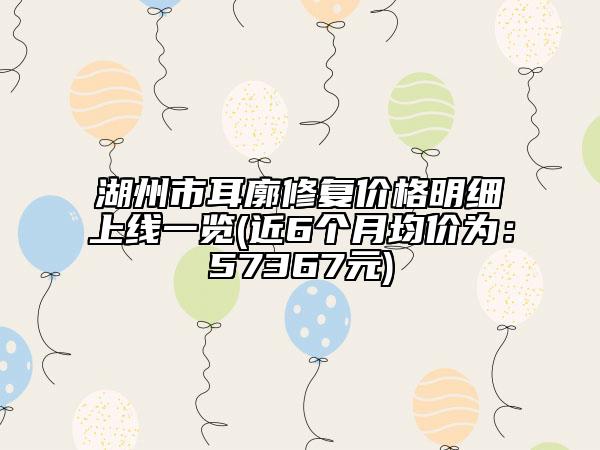 湖州市耳廓修復(fù)價格明細上線一覽(近6個月均價為：57367元)