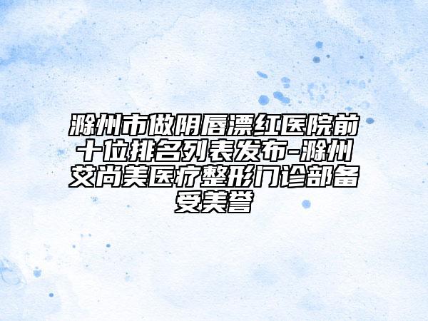 滁州市做陰唇漂紅醫(yī)院前十位排名列表發(fā)布-滁州艾尚美醫(yī)療整形門診部備受美譽(yù)