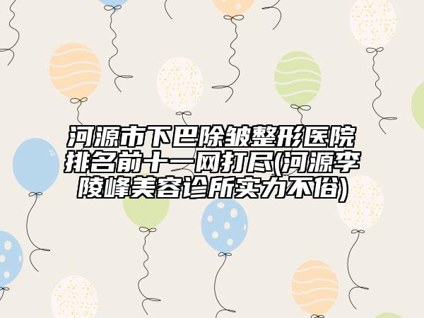河源市下巴除皺整形醫(yī)院排名前十一網(wǎng)打盡(河源李陵峰美容診所實(shí)力不俗)