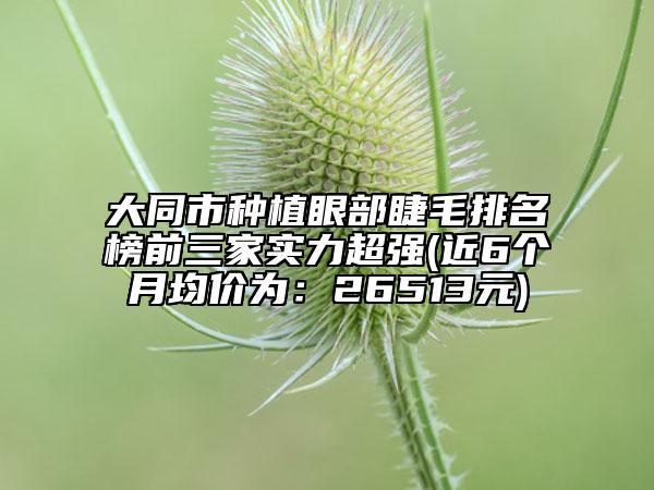 大同市種植眼部睫毛排名榜前三家實(shí)力超強(qiáng)(近6個(gè)月均價(jià)為:26513元)