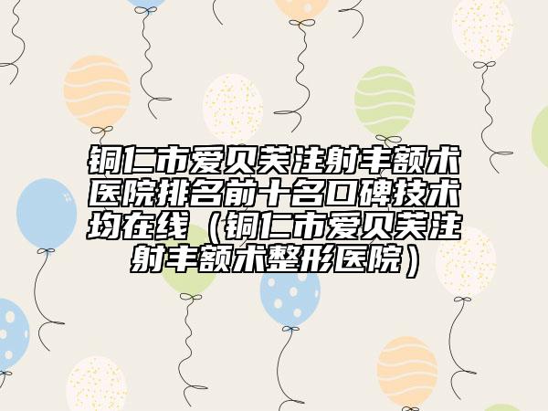 銅仁市愛貝芙注射豐額術(shù)醫(yī)院排名前十名口碑技術(shù)均在線(銅仁市愛貝芙注射豐額術(shù)整形醫(yī)院)