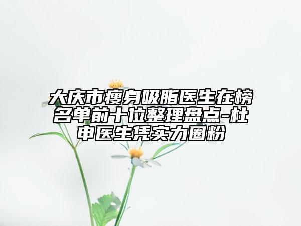 大慶市瘦身吸脂醫(yī)生在榜名單前十位整理盤點(diǎn)-杜申醫(yī)生憑實(shí)力圈粉