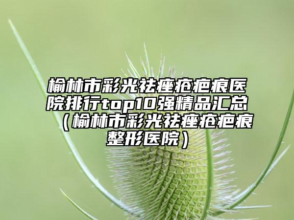 榆林市彩光祛痤瘡疤痕醫(yī)院排行top10強(qiáng)精品匯總（榆林市彩光祛痤瘡疤痕整形醫(yī)院）