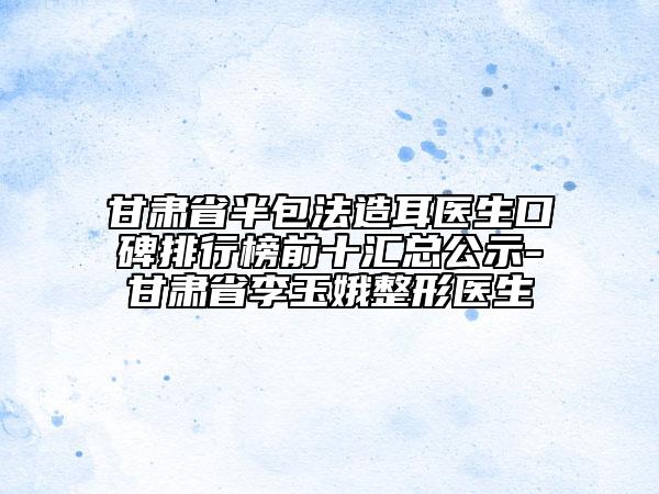 甘肅省半包法造耳醫(yī)生口碑排行榜前十匯總公示-甘肅省李玉娥整形醫(yī)生