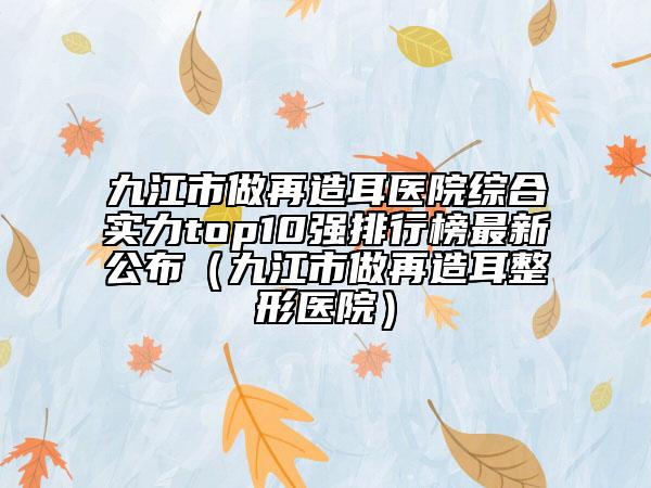 九江市做再造耳醫(yī)院綜合實力top10強排行榜最新公布(九江市做再造耳整形醫(yī)院)