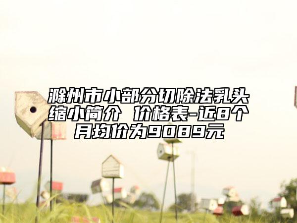 滁州市小部分切除法乳頭縮小簡(jiǎn)介 價(jià)格表-近8個(gè)月均價(jià)為9089元