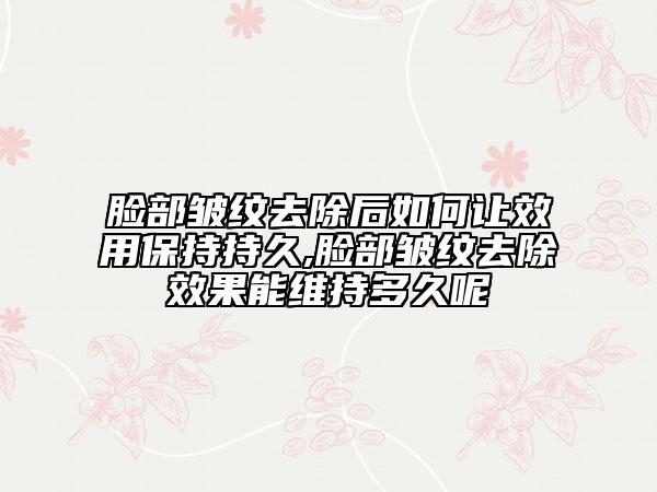 臉部皺紋去除后如何讓效用保持持久,臉部皺紋去除效果能維持多久呢